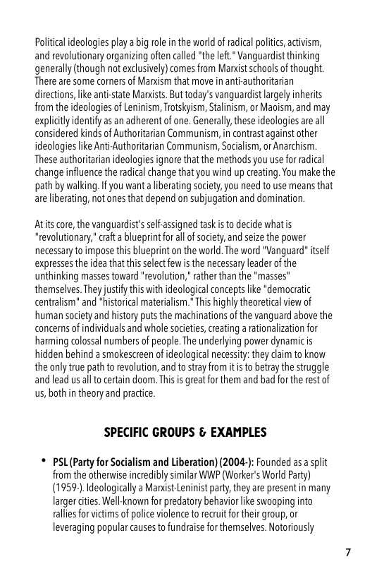Political ideologies play a big role inthe world of radical polic, activism, and revolutionary organizing often called “the left." Vanguardist thinking generally (though not exclusively) comes from Mandstschools of thoug. There are some corners of Marxism that move in anti-authoritarian directions, like anti-state Manists. But today’s vanguardist largely inherits from the ideologies of Leninism, Trotskyism, Stalinism, or Maoism, and may explicly dentifyas an adherent of one. Generall, these ideologiesare a considered kinds of Authoritarian Communism, in contrastagainstother ideologies like Anti-Authoritarian Communism, Socialism, or Anarchism. These authoritaian ideologies ignore that the methods you use for adical change influence the radical change that you wind up creating. You make the path by walking. If you want a liberating society,you need to use means that areliberating, not ones that depend on subjugation and domination.  Atits core, the vanguardists selfassigned task s to decide whatis “revolutionary, craft a blueprint for all o society, and seize the power necessary to impose this blueprint on the world. The word "Vanguard" tself expresses the idea that this slect ew s the necessary leadler of the unthinking masses toward "revolution, rather than the *masses" themselves. They justiy this with ideological concepts ike *democratic centralism" and *historical materialism." This highiy theoreticl view of human society and history puts the machinations of the vanguard above the concerns of individuals and whole societes, reating a ationalization for harming colossal numbers of people. The underlying power dynamicis hidden behind a smokescreen of ideological necessity: they daim to know the only true path to revolution, and to stray from it is to betray the struggle and lead us al to cerain doom. Thisis great for them and bad for the est of us,both in theory and practice.  SPECIFIC GROUPS & EXAMPLES  * PSL(Party for Socialism and Liberation) (2004-): Founded as a slit from the otherwise incredibly similar WWP (Worker’s World Party) (1959-).Ideologically a Manxist Leninist party, they are present in many larger dities. Wellknown for predatory behavior like swooping into ralliesforvictims of police violence to recruitfr their group, or leveraging popular causes to fundraise for themselves. Notoriously 